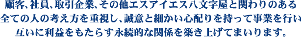 顧客、社員、取引企業、その他エスアイエス八文字屋と関わりのある全ての人の考え方を重視し、誠意と細かい心配りを持って事業を行い互いに利益をもたらす永続的な関係を築き上げてまいります。